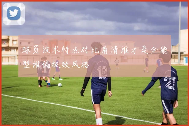 球员技术特点对比看清谁才是全能型谁偏极致风格